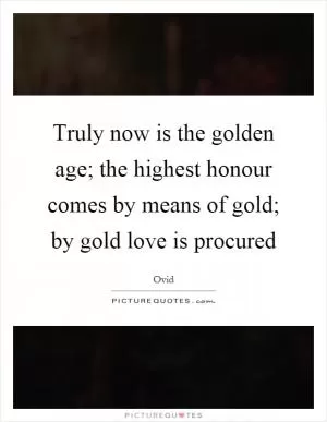 Truly now is the golden age; the highest honour comes by means of gold; by gold love is procured Picture Quote #1