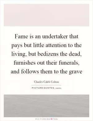 Fame is an undertaker that pays but little attention to the living, but bedizens the dead, furnishes out their funerals, and follows them to the grave Picture Quote #1