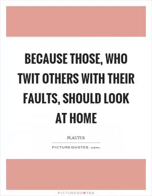 Because those, who twit others with their faults, should look at home Picture Quote #1