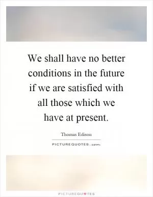 We shall have no better conditions in the future if we are satisfied with all those which we have at present Picture Quote #1