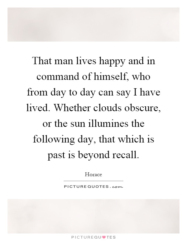 That man lives happy and in command of himself, who from day to day can say I have lived. Whether clouds obscure, or the sun illumines the following day, that which is past is beyond recall Picture Quote #1