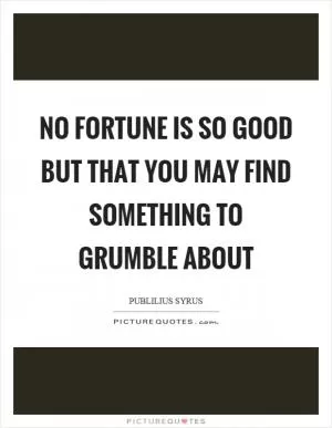 No fortune is so good but that you may find something to grumble about Picture Quote #1