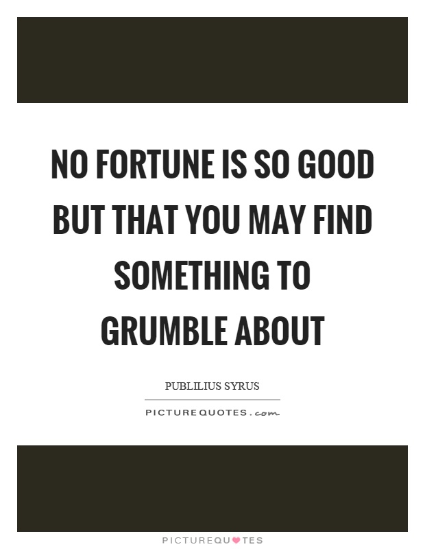 No fortune is so good but that you may find something to grumble about Picture Quote #1