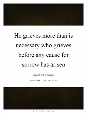 He grieves more than is necessary who grieves before any cause for sorrow has arisen Picture Quote #1