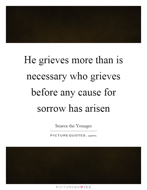 He grieves more than is necessary who grieves before any cause for sorrow has arisen Picture Quote #1