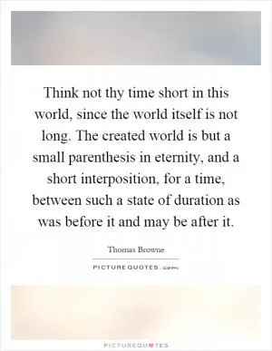 Think not thy time short in this world, since the world itself is not long. The created world is but a small parenthesis in eternity, and a short interposition, for a time, between such a state of duration as was before it and may be after it Picture Quote #1
