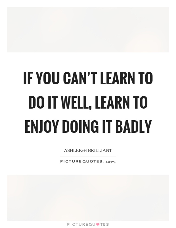 If you can't learn to do it well, learn to enjoy doing it badly Picture Quote #1