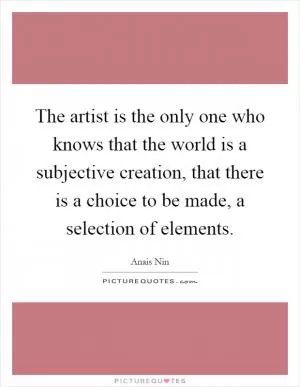 The artist is the only one who knows that the world is a subjective creation, that there is a choice to be made, a selection of elements Picture Quote #1