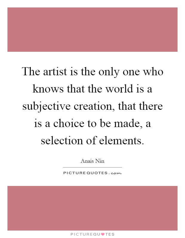 The artist is the only one who knows that the world is a subjective creation, that there is a choice to be made, a selection of elements Picture Quote #1