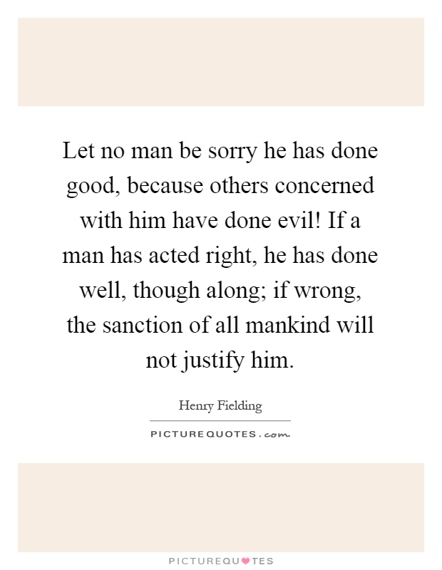 Let no man be sorry he has done good, because others concerned with him have done evil! If a man has acted right, he has done well, though along; if wrong, the sanction of all mankind will not justify him Picture Quote #1