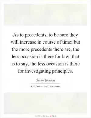 As to precedents, to be sure they will increase in course of time; but the more precedents there are, the less occasion is there for law; that is to say, the less occasion is there for investigating principles Picture Quote #1