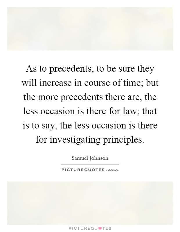 As to precedents, to be sure they will increase in course of time; but the more precedents there are, the less occasion is there for law; that is to say, the less occasion is there for investigating principles Picture Quote #1