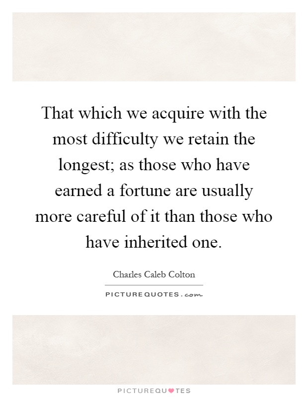 That which we acquire with the most difficulty we retain the longest; as those who have earned a fortune are usually more careful of it than those who have inherited one Picture Quote #1