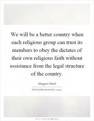 We will be a better country when each religious group can trust its members to obey the dictates of their own religious faith without assistance from the legal structure of the country Picture Quote #1