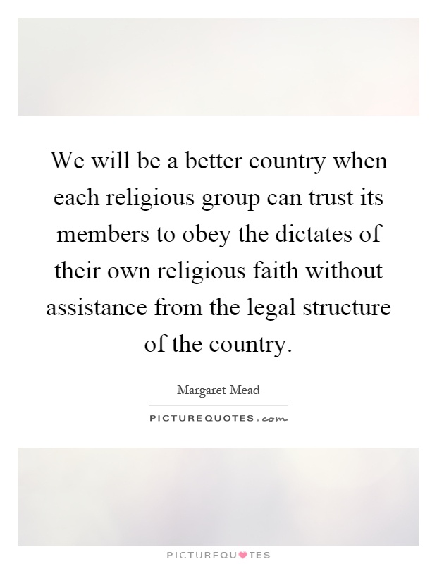 We will be a better country when each religious group can trust its members to obey the dictates of their own religious faith without assistance from the legal structure of the country Picture Quote #1