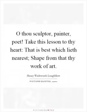 O thou sculptor, painter, poet! Take this lesson to thy heart: That is best which lieth nearest; Shape from that thy work of art Picture Quote #1