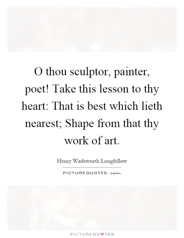 O thou sculptor, painter, poet! Take this lesson to thy heart: That is best which lieth nearest; Shape from that thy work of art Picture Quote #1