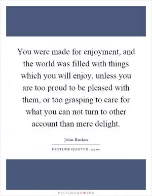 You were made for enjoyment, and the world was filled with things which you will enjoy, unless you are too proud to be pleased with them, or too grasping to care for what you can not turn to other account than mere delight Picture Quote #1