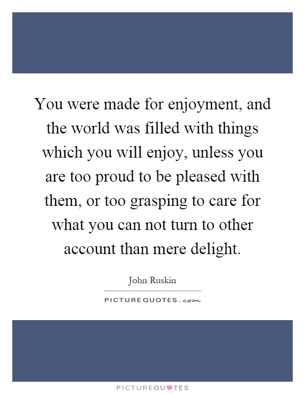 You were made for enjoyment, and the world was filled with things which you will enjoy, unless you are too proud to be pleased with them, or too grasping to care for what you can not turn to other account than mere delight Picture Quote #1