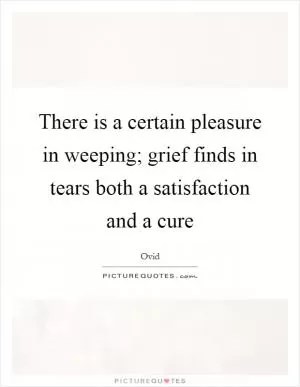 There is a certain pleasure in weeping; grief finds in tears both a satisfaction and a cure Picture Quote #1