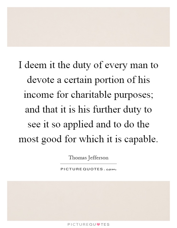 I deem it the duty of every man to devote a certain portion of his income for charitable purposes; and that it is his further duty to see it so applied and to do the most good for which it is capable Picture Quote #1