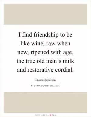 I find friendship to be like wine, raw when new, ripened with age, the true old man’s milk and restorative cordial Picture Quote #1