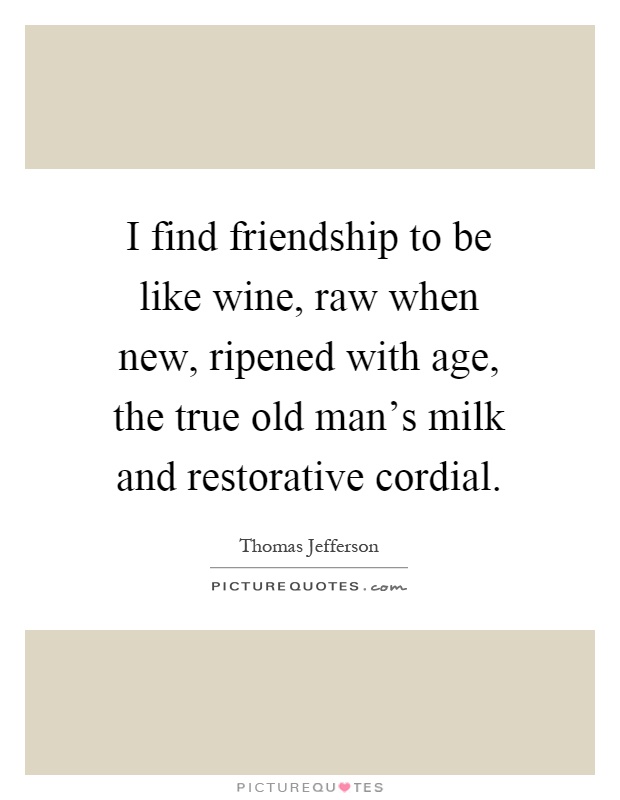 I find friendship to be like wine, raw when new, ripened with age, the true old man's milk and restorative cordial Picture Quote #1
