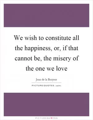 We wish to constitute all the happiness, or, if that cannot be, the misery of the one we love Picture Quote #1