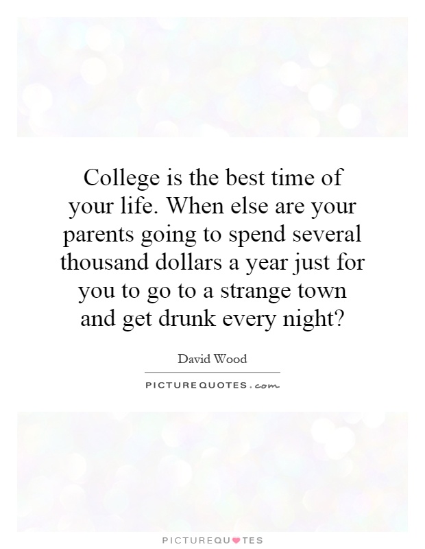 College is the best time of your life. When else are your parents going to spend several thousand dollars a year just for you to go to a strange town and get drunk every night? Picture Quote #1