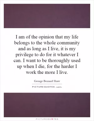 I am of the opinion that my life belongs to the whole community and as long as I live, it is my privilege to do for it whatever I can. I want to be thoroughly used up when I die, for the harder I work the more I live Picture Quote #1