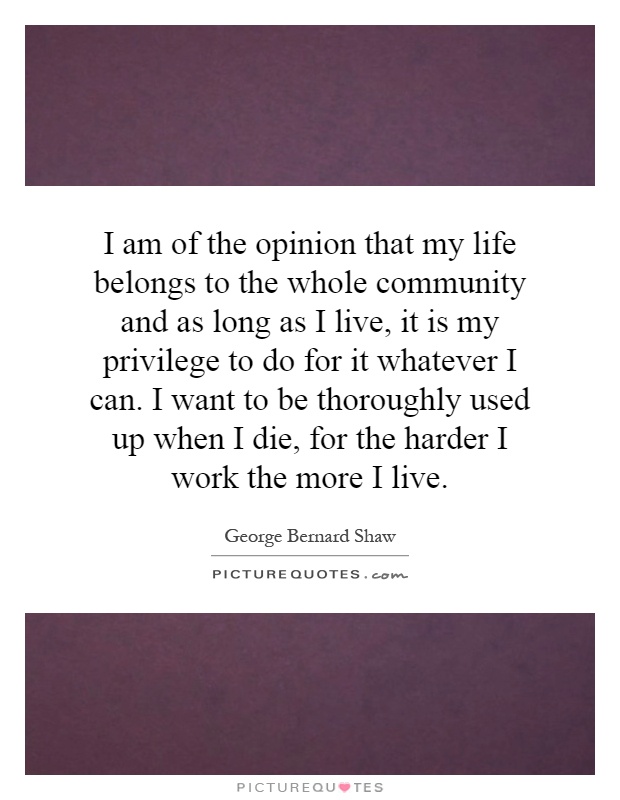 I am of the opinion that my life belongs to the whole community and as long as I live, it is my privilege to do for it whatever I can. I want to be thoroughly used up when I die, for the harder I work the more I live Picture Quote #1
