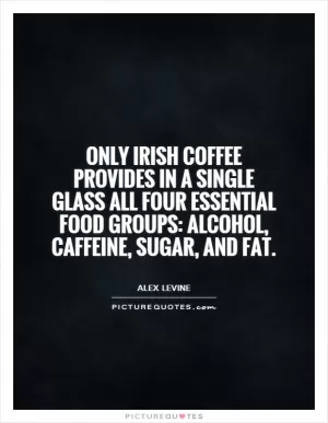 Only Irish coffee provides in a single glass all four essential food groups: alcohol, caffeine, sugar, and fat Picture Quote #1