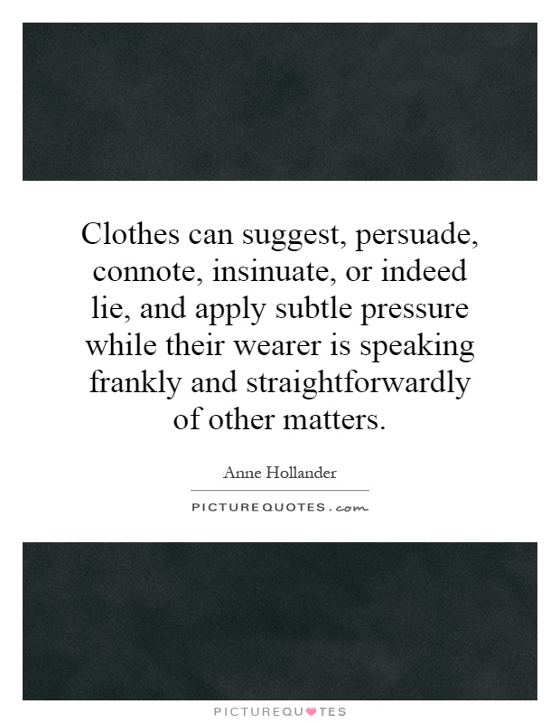 Clothes can suggest, persuade, connote, insinuate, or indeed lie, and apply subtle pressure while their wearer is speaking frankly and straightforwardly of other matters Picture Quote #1
