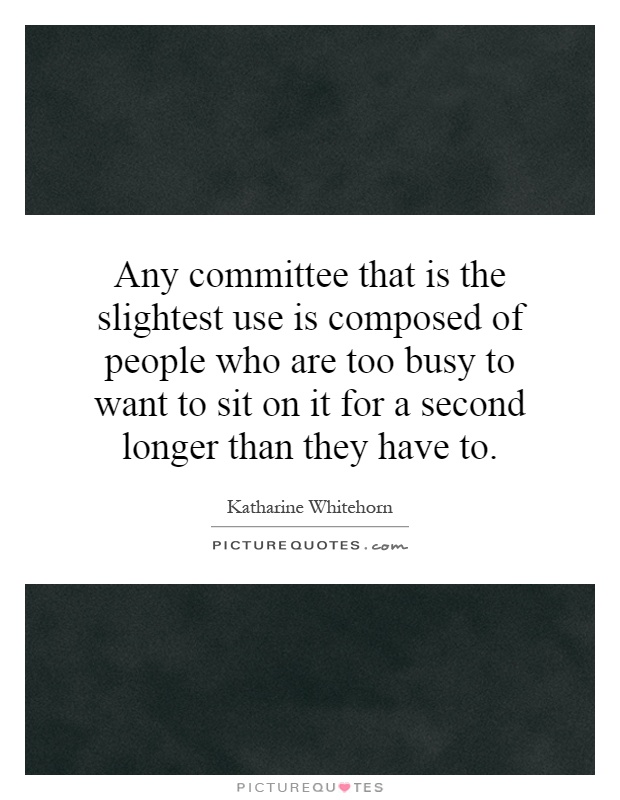 Any committee that is the slightest use is composed of people who are too busy to want to sit on it for a second longer than they have to Picture Quote #1