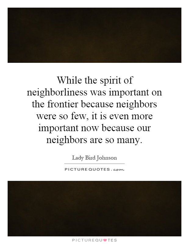 While the spirit of neighborliness was important on the frontier because neighbors were so few, it is even more important now because our neighbors are so many Picture Quote #1