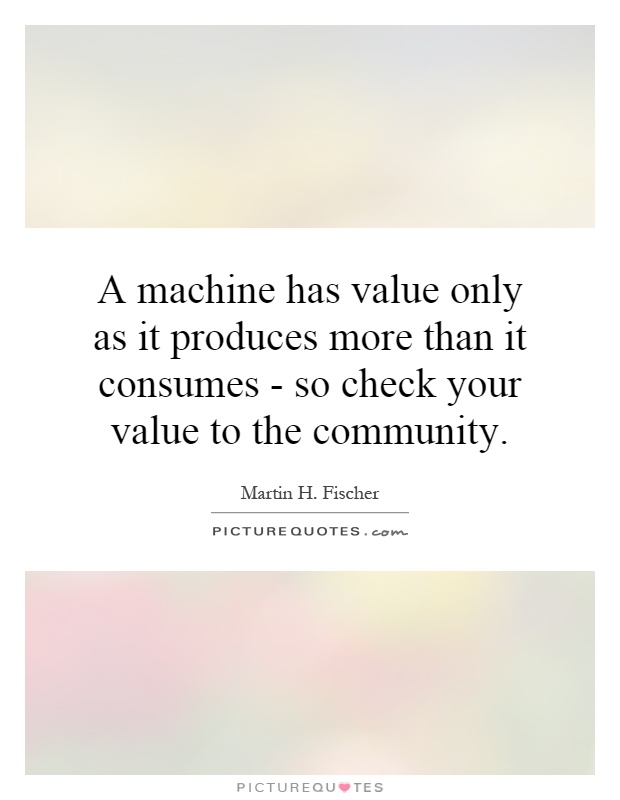 A machine has value only as it produces more than it consumes - so check your value to the community Picture Quote #1