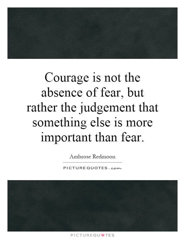 Courage is not the absence of fear, but rather the judgement that something else is more important than fear Picture Quote #1