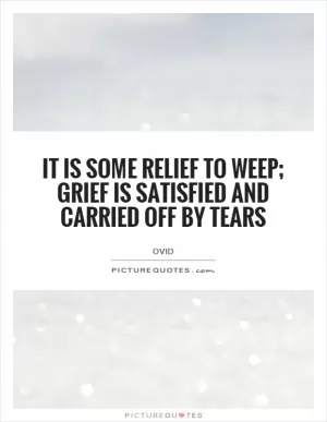 It is some relief to weep; grief is satisfied and carried off by tears Picture Quote #1