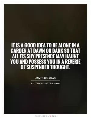 It is a good idea to be alone in a garden at dawn or dark so that all its shy presence may haunt you and possess you in a reverie of suspended thought Picture Quote #1