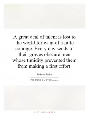 A great deal of talent is lost to the world for want of a little courage. Every day sends to their graves obscure men whose timidity prevented them from making a first effort Picture Quote #1