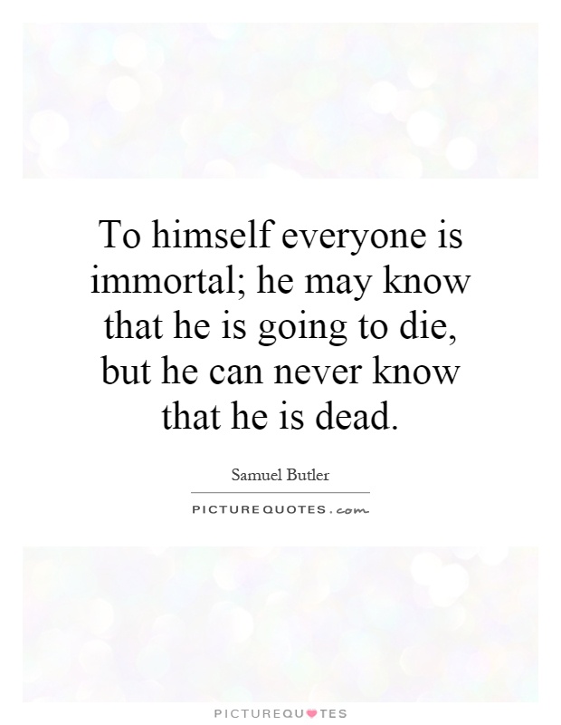 To himself everyone is immortal; he may know that he is going to die, but he can never know that he is dead Picture Quote #1