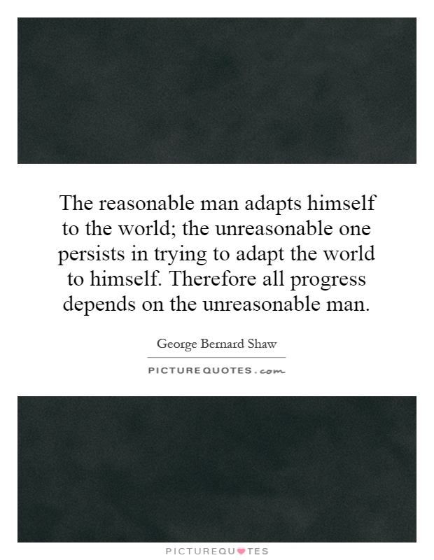 The reasonable man adapts himself to the world; the unreasonable one persists in trying to adapt the world to himself. Therefore all progress depends on the unreasonable man Picture Quote #1