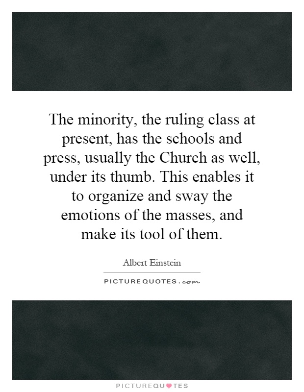 The minority, the ruling class at present, has the schools and press, usually the Church as well, under its thumb. This enables it to organize and sway the emotions of the masses, and make its tool of them Picture Quote #1
