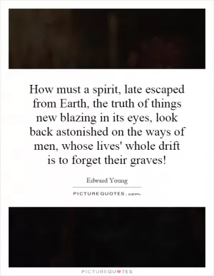 How must a spirit, late escaped from Earth, the truth of things new blazing in its eyes, look back astonished on the ways of men, whose lives' whole drift is to forget their graves! Picture Quote #1