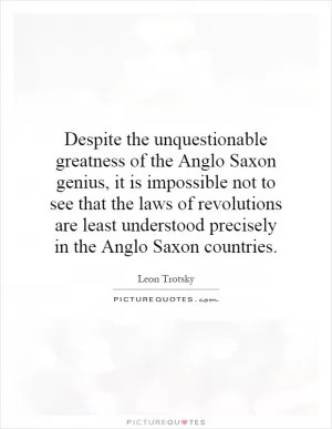 Despite the unquestionable greatness of the Anglo Saxon genius, it is impossible not to see that the laws of revolutions are least understood precisely in the Anglo Saxon countries Picture Quote #1