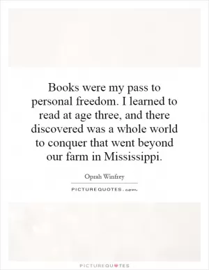 Books were my pass to personal freedom. I learned to read at age three, and there discovered was a whole world to conquer that went beyond our farm in Mississippi Picture Quote #1