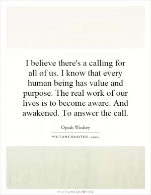 I believe there's a calling for all of us. I know that every human being has value and purpose. The real work of our lives is to become aware. And awakened. To answer the call Picture Quote #1