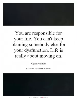 You are responsible for your life. You can't keep blaming somebody else for your dysfunction. Life is really about moving on Picture Quote #1