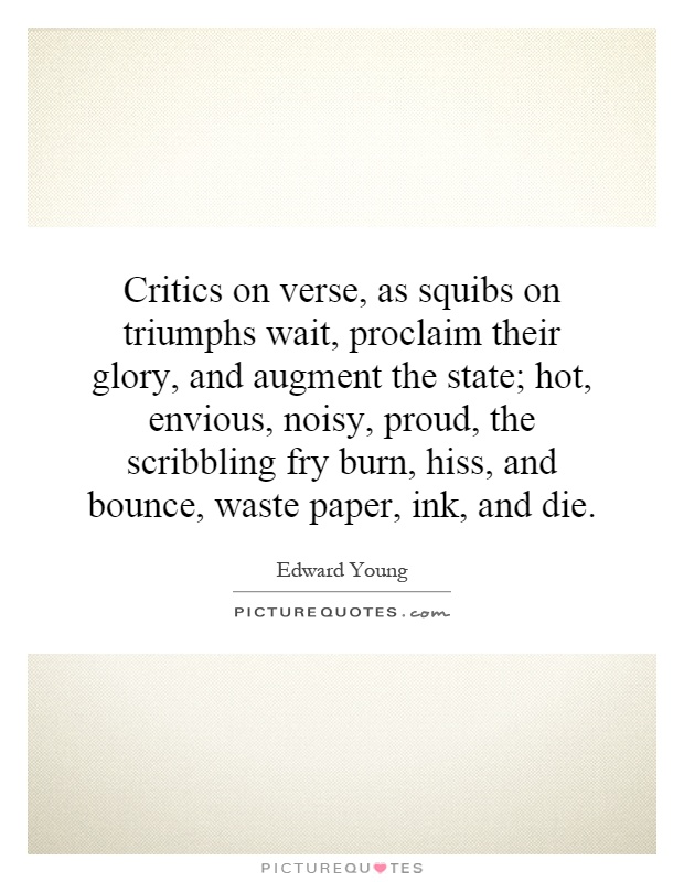 Critics on verse, as squibs on triumphs wait, proclaim their glory, and augment the state; hot, envious, noisy, proud, the scribbling fry burn, hiss, and bounce, waste paper, ink, and die Picture Quote #1