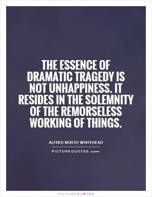 The essence of dramatic tragedy is not unhappiness. It resides in the solemnity of the remorseless working of things Picture Quote #1